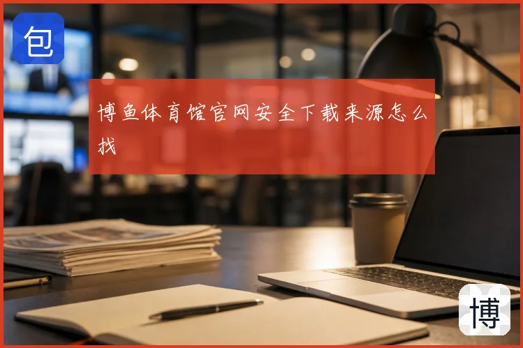 博鱼体育馆官网安全下载来源怎么找